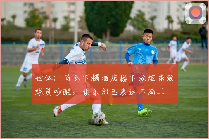 世体：马竞下榻酒店楼下放烟花致球员吵醒，俱乐部已表达不满_1