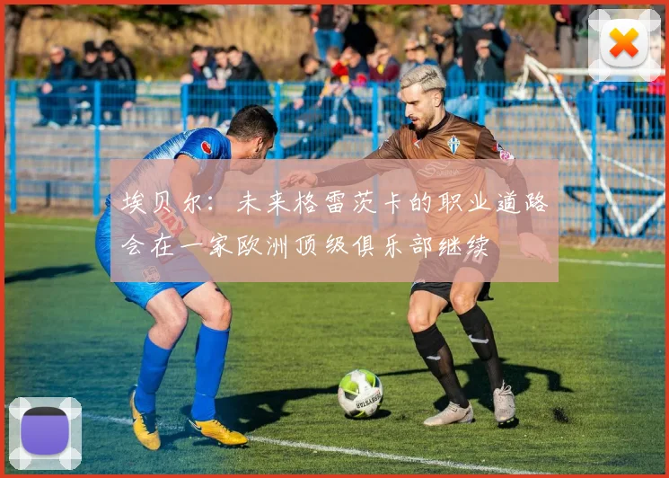埃贝尔：未来格雷茨卡的职业道路会在一家欧洲顶级俱乐部继续