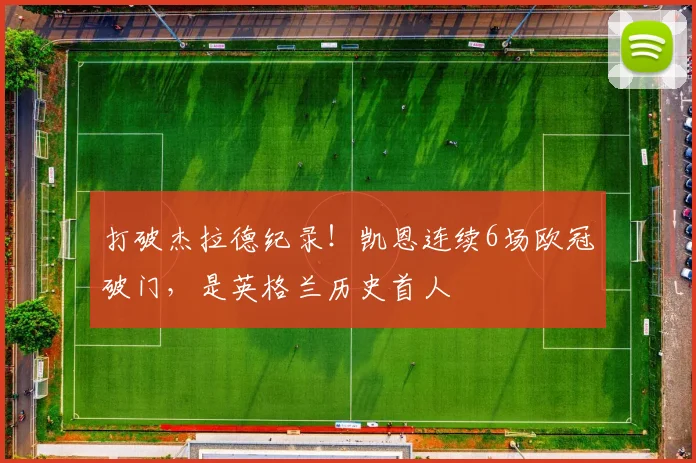 打破杰拉德纪录！凯恩连续6场欧冠破门，是英格兰历史首人
