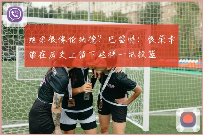绝杀很像伦纳德？巴雷特：很荣幸能在历史上留下这样一记投篮