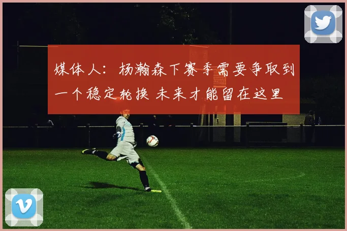媒体人：杨瀚森下赛季需要争取到一个稳定轮换 未来才能留在这里