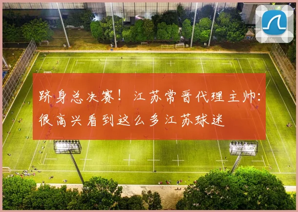跻身总决赛！江苏常晋代理主帅：很高兴看到这么多江苏球迷