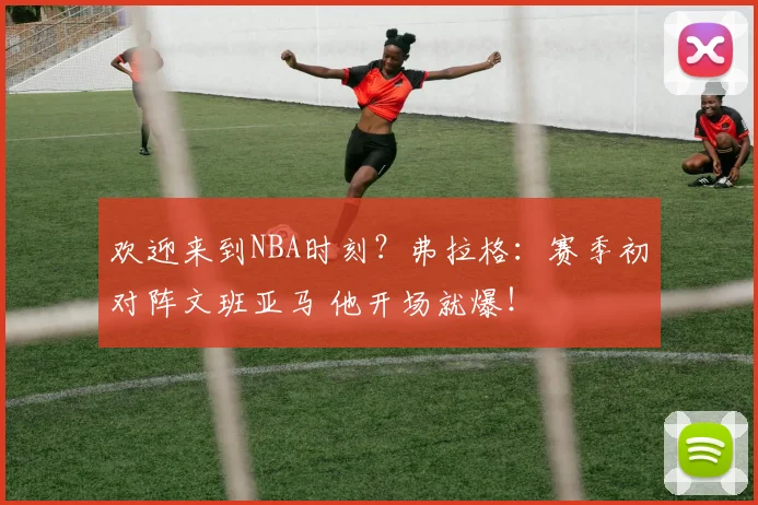 欢迎来到NBA时刻？弗拉格：赛季初对阵文班亚马 他开场就爆！