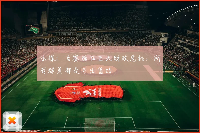 法媒：马赛面临巨大财政危机，所有球员都是可出售的